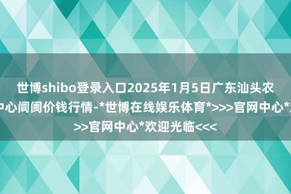 世博shibo登录入口2025年1月5日广东汕头农副家具批发中心阛阓价钱行情-*世博在线娱乐体育*>>>官网中心*欢迎光临<<<