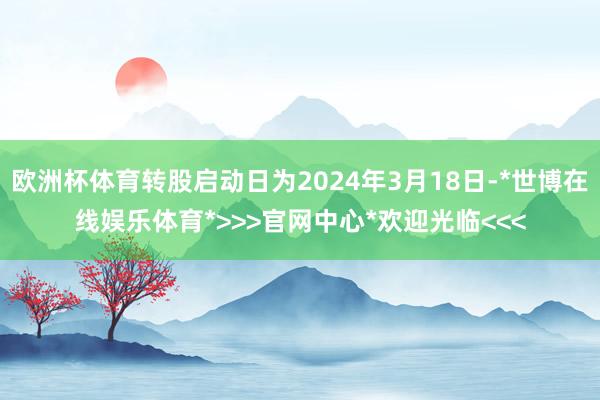 欧洲杯体育转股启动日为2024年3月18日-*世博在线娱乐体育*>>>官网中心*欢迎光临<<<