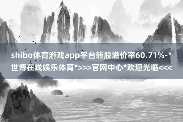 shibo体育游戏app平台转股溢价率60.71%-*世博在线娱乐体育*>>>官网中心*欢迎光临<<<