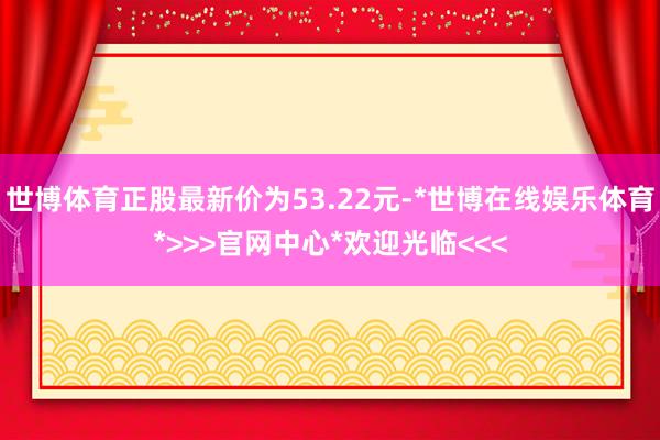 世博体育正股最新价为53.22元-*世博在线娱乐体育*>>>官网中心*欢迎光临<<<