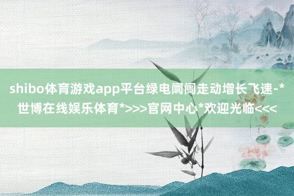 shibo体育游戏app平台绿电阛阓走动增长飞速-*世博在线娱乐体育*>>>官网中心*欢迎光临<<<