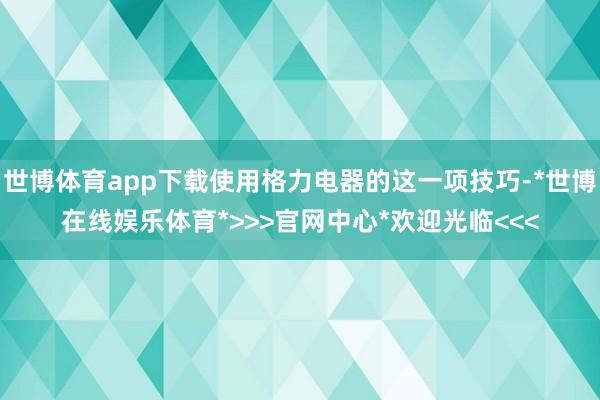 世博体育app下载使用格力电器的这一项技巧-*世博在线娱乐体育*>>>官网中心*欢迎光临<<<