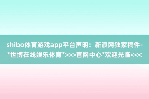 shibo体育游戏app平台　　声明：新浪网独家稿件-*世博在线娱乐体育*>>>官网中心*欢迎光临<<<