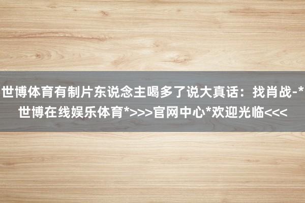 世博体育有制片东说念主喝多了说大真话：找肖战-*世博在线娱乐体育*>>>官网中心*欢迎光临<<<