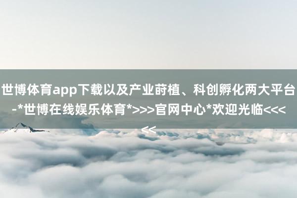 世博体育app下载以及产业莳植、科创孵化两大平台-*世博在线娱乐体育*>>>官网中心*欢迎光临<<<