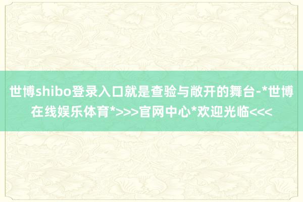 世博shibo登录入口就是查验与敞开的舞台-*世博在线娱乐体育*>>>官网中心*欢迎光临<<<