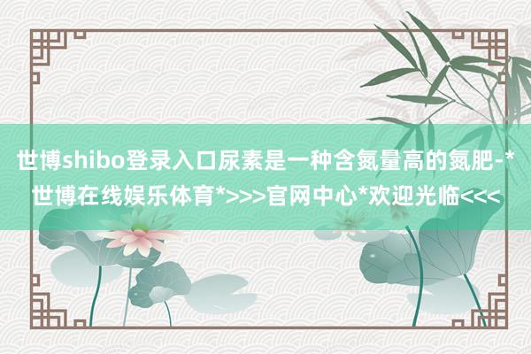 世博shibo登录入口尿素是一种含氮量高的氮肥-*世博在线娱乐体育*>>>官网中心*欢迎光临<<<