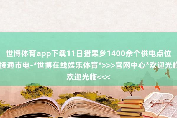 世博体育app下载11日措果乡1400余个供电点位一起接通市电-*世博在线娱乐体育*>>>官网中心*欢迎光临<<<