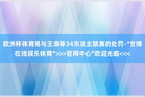 欧洲杯体育赐与王廓等34东谈主禁赛的处罚-*世博在线娱乐体育*>>>官网中心*欢迎光临<<<