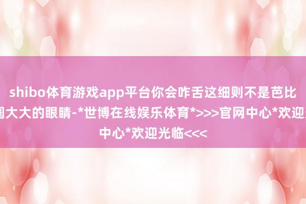 shibo体育游戏app平台你会咋舌这细则不是芭比么？圆圆大大的眼睛-*世博在线娱乐体育*>>>官网中心*欢迎光临<<<