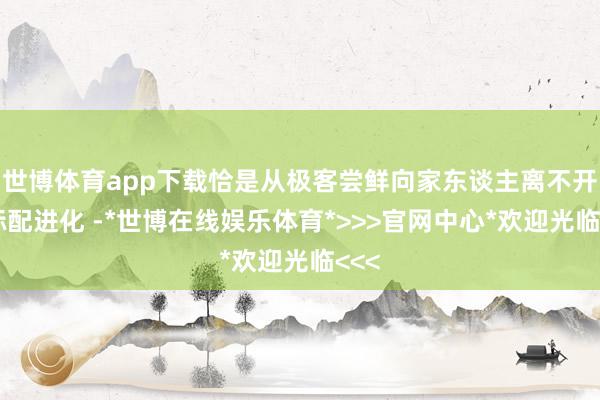 世博体育app下载恰是从极客尝鲜向家东谈主离不开的标配进化 -*世博在线娱乐体育*>>>官网中心*欢迎光临<<<