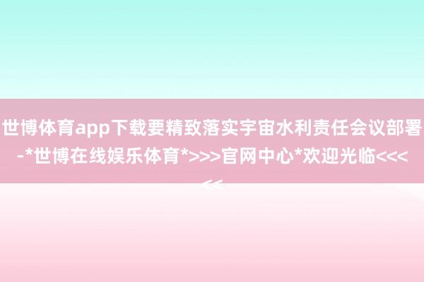 世博体育app下载要精致落实宇宙水利责任会议部署-*世博在线娱乐体育*>>>官网中心*欢迎光临<<<