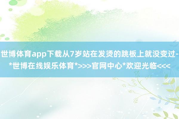 世博体育app下载从7岁站在发烫的跳板上就没变过-*世博在线娱乐体育*>>>官网中心*欢迎光临<<<