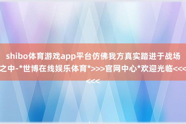 shibo体育游戏app平台仿佛我方真实踏进于战场之中-*世博在线娱乐体育*>>>官网中心*欢迎光临<<<