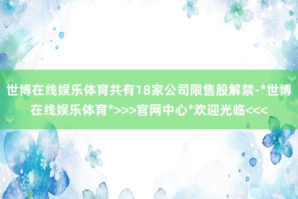 世博在线娱乐体育共有18家公司限售股解禁-*世博在线娱乐体育*>>>官网中心*欢迎光临<<<