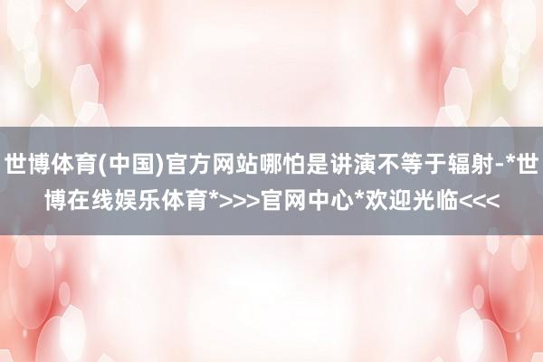 世博体育(中国)官方网站哪怕是讲演不等于辐射-*世博在线娱乐体育*>>>官网中心*欢迎光临<<<