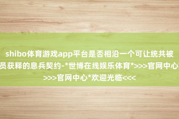 shibo体育游戏app平台是否相沿一个可让统共被扣押东说念主员获释的息兵契约-*世博在线娱乐体育*>>>官网中心*欢迎光临<<<