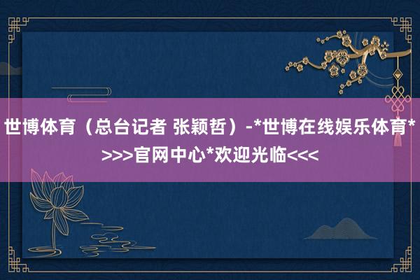 世博体育（总台记者 张颖哲）-*世博在线娱乐体育*>>>官网中心*欢迎光临<<<