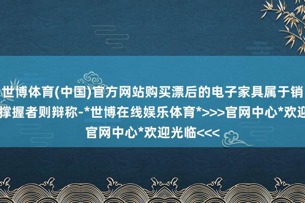 世博体育(中国)官方网站购买漂后的电子家具属于销耗福利;撑握者则辩称-*世博在线娱乐体育*>>>官网中心*欢迎光临<<<