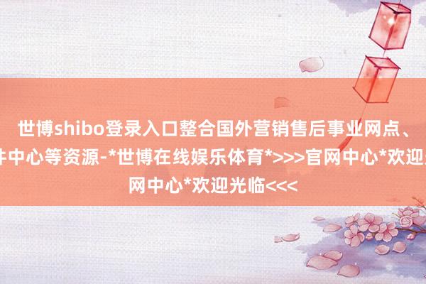 世博shibo登录入口整合国外营销售后事业网点、维修备件中心等资源-*世博在线娱乐体育*>>>官网中心*欢迎光临<<<