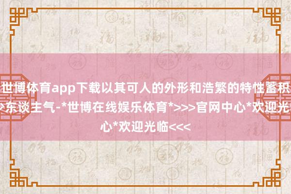 世博体育app下载以其可人的外形和浩繁的特性蓄积了不少东谈主气-*世博在线娱乐体育*>>>官网中心*欢迎光临<<<