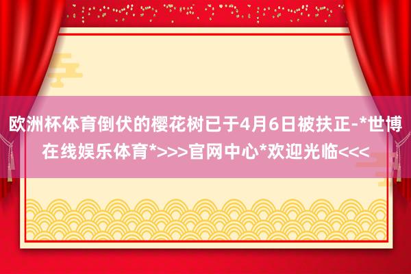 欧洲杯体育倒伏的樱花树已于4月6日被扶正-*世博在线娱乐体育*>>>官网中心*欢迎光临<<<