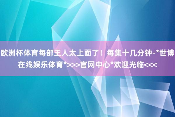 欧洲杯体育每部王人太上面了！每集十几分钟-*世博在线娱乐体育*>>>官网中心*欢迎光临<<<