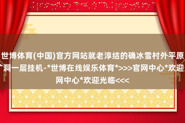 世博体育(中国)官方网站就老淳结的确冰雪村外平原、吊销矿洞一层挂机-*世博在线娱乐体育*>>>官网中心*欢迎光临<<<