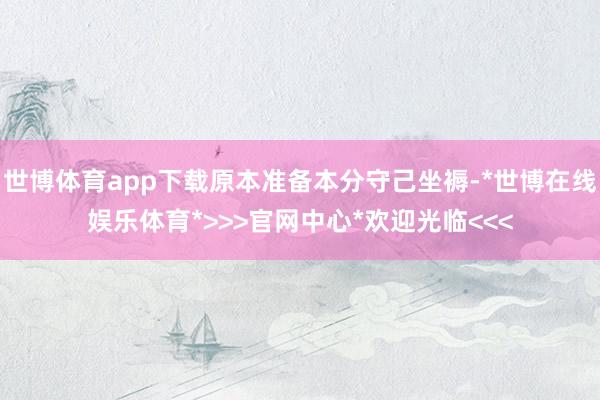 世博体育app下载原本准备本分守己坐褥-*世博在线娱乐体育*>>>官网中心*欢迎光临<<<