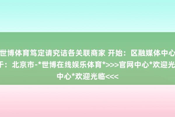 世博体育笃定请究诘各关联商家 开始：区融媒体中心 发布于：北京市-*世博在线娱乐体育*>>>官网中心*欢迎光临<<<