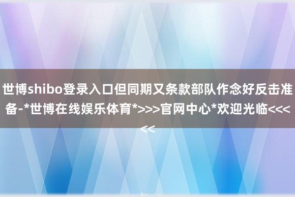 世博shibo登录入口但同期又条款部队作念好反击准备-*世博在线娱乐体育*>>>官网中心*欢迎光临<<<