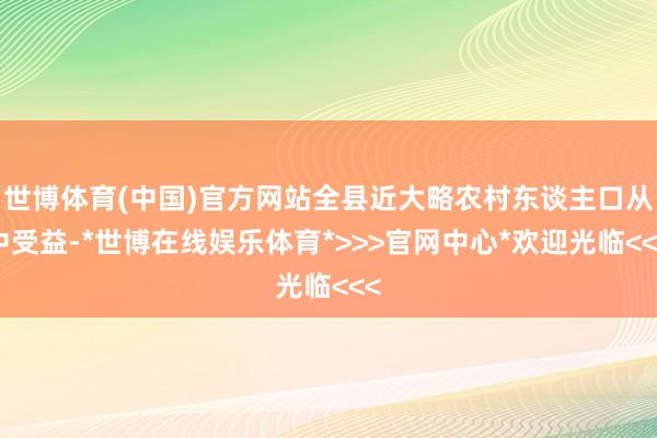 世博体育(中国)官方网站全县近大略农村东谈主口从中受益-*世博在线娱乐体育*>>>官网中心*欢迎光临<<<