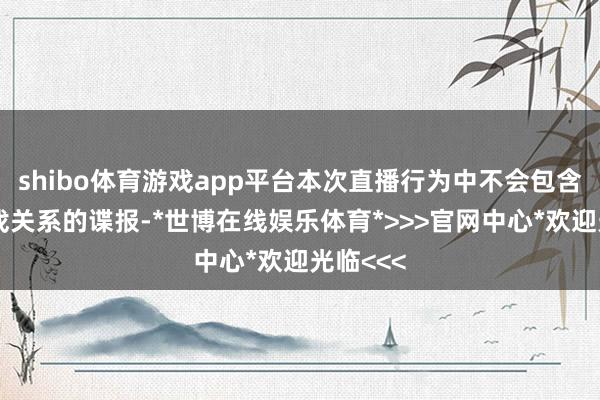 shibo体育游戏app平台本次直播行为中不会包含任何游戏关系的谍报-*世博在线娱乐体育*>>>官网中心*欢迎光临<<<