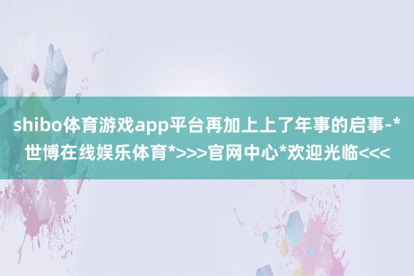 shibo体育游戏app平台再加上上了年事的启事-*世博在线娱乐体育*>>>官网中心*欢迎光临<<<