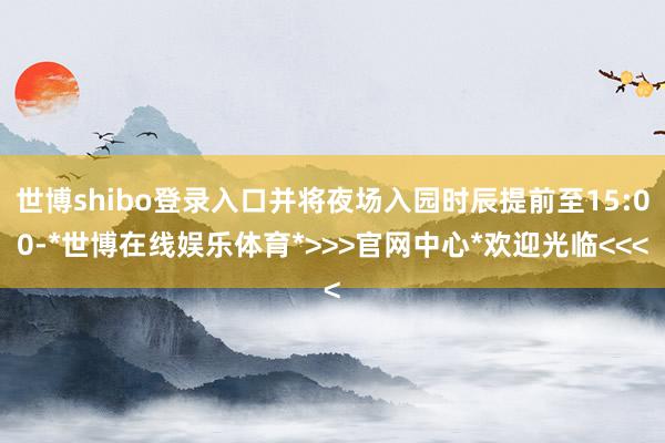 世博shibo登录入口并将夜场入园时辰提前至15:00-*世博在线娱乐体育*>>>官网中心*欢迎光临<<<