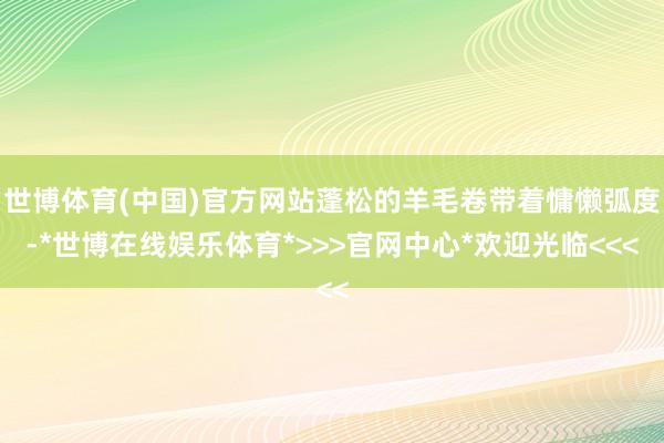 世博体育(中国)官方网站蓬松的羊毛卷带着慵懒弧度-*世博在线娱乐体育*>>>官网中心*欢迎光临<<<